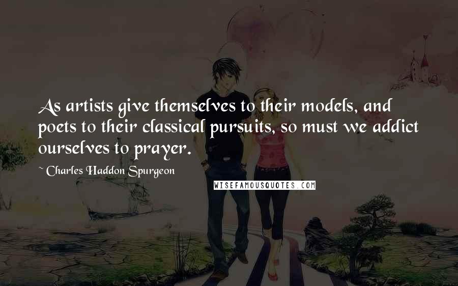 Charles Haddon Spurgeon Quotes: As artists give themselves to their models, and poets to their classical pursuits, so must we addict ourselves to prayer.