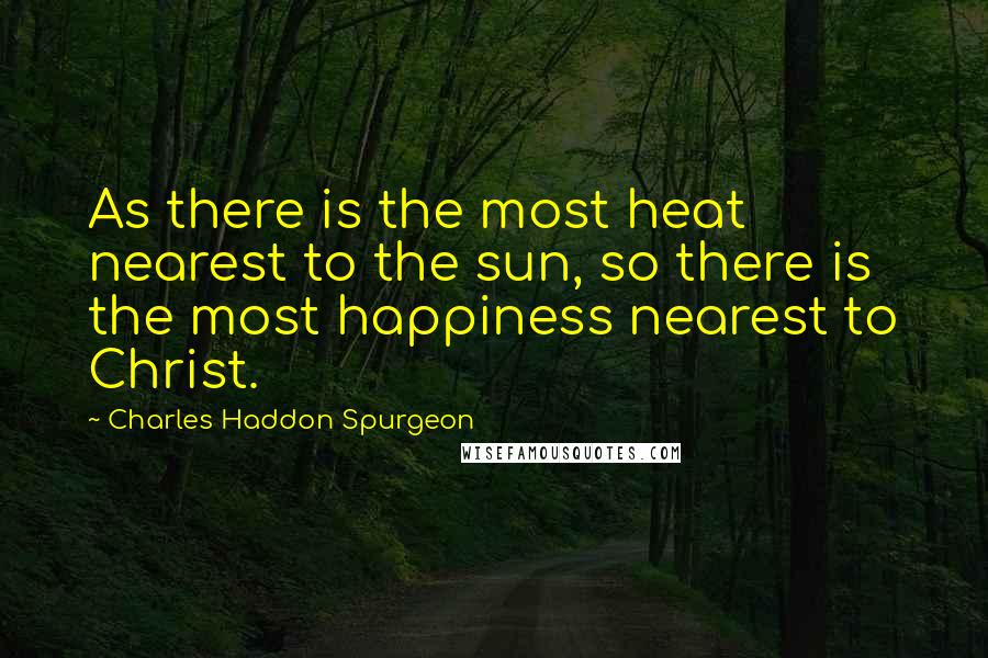 Charles Haddon Spurgeon Quotes: As there is the most heat nearest to the sun, so there is the most happiness nearest to Christ.