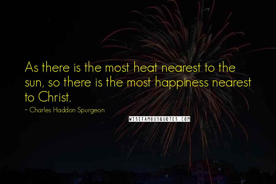 Charles Haddon Spurgeon Quotes: As there is the most heat nearest to the sun, so there is the most happiness nearest to Christ.