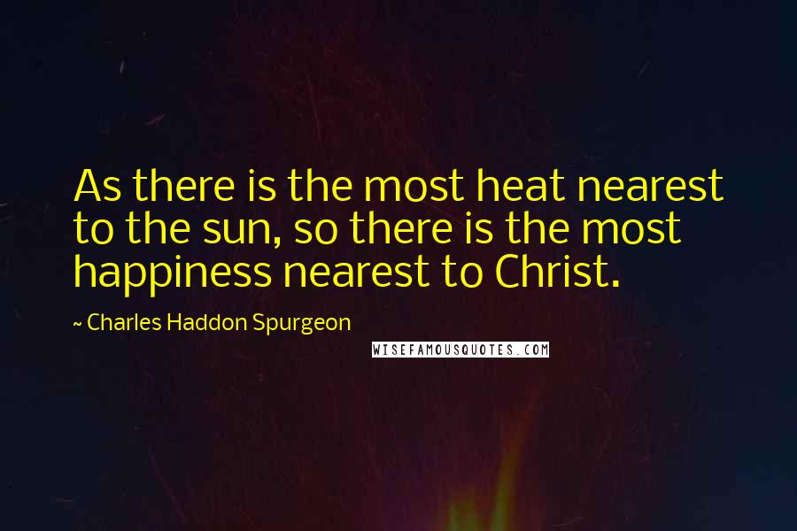 Charles Haddon Spurgeon Quotes: As there is the most heat nearest to the sun, so there is the most happiness nearest to Christ.