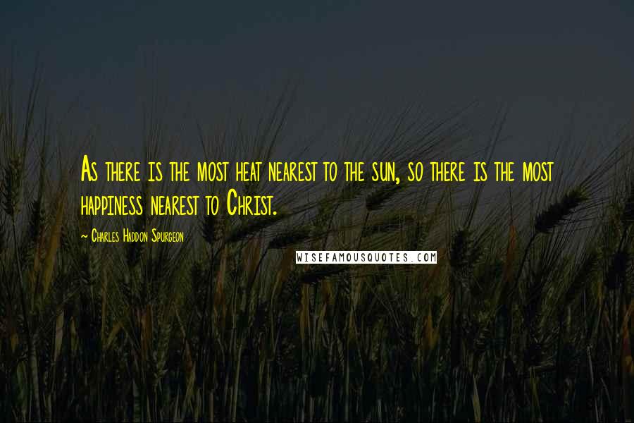 Charles Haddon Spurgeon Quotes: As there is the most heat nearest to the sun, so there is the most happiness nearest to Christ.