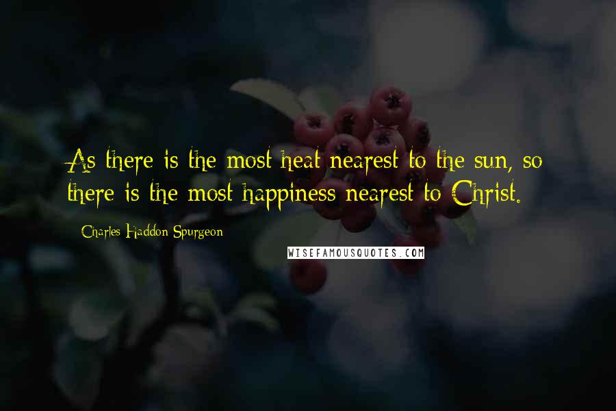 Charles Haddon Spurgeon Quotes: As there is the most heat nearest to the sun, so there is the most happiness nearest to Christ.