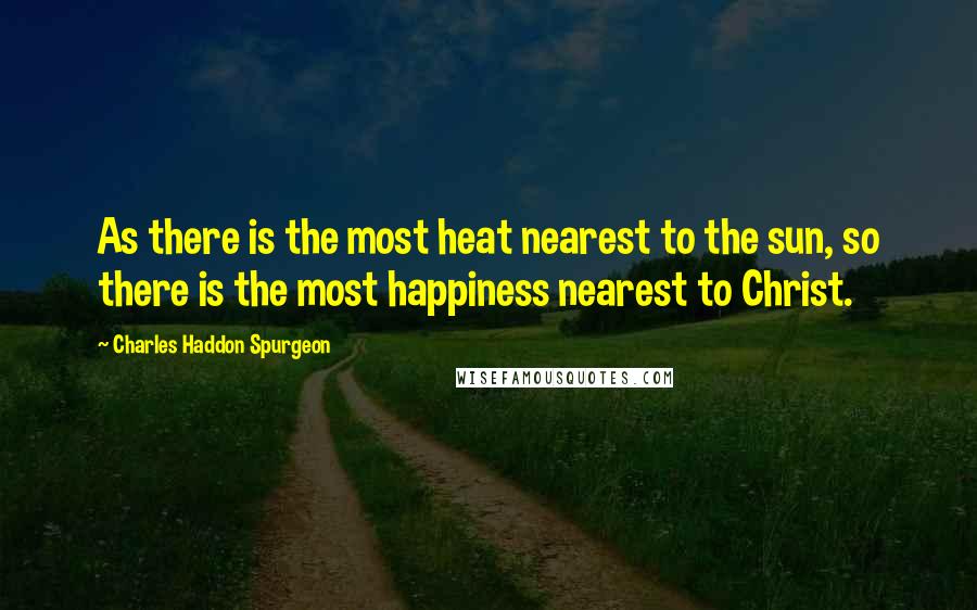 Charles Haddon Spurgeon Quotes: As there is the most heat nearest to the sun, so there is the most happiness nearest to Christ.