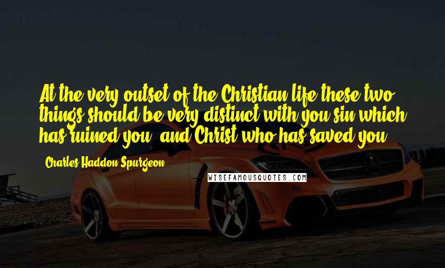 Charles Haddon Spurgeon Quotes: At the very outset of the Christian life these two things should be very distinct with you sin which has ruined you, and Christ who has saved you.