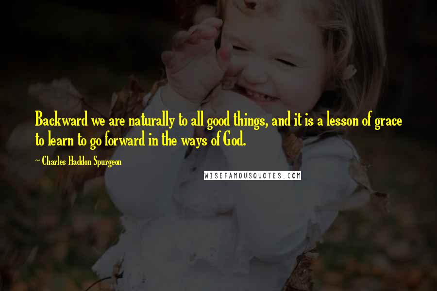 Charles Haddon Spurgeon Quotes: Backward we are naturally to all good things, and it is a lesson of grace to learn to go forward in the ways of God.