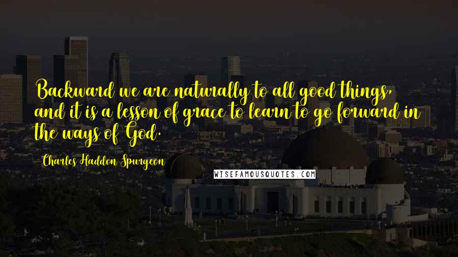 Charles Haddon Spurgeon Quotes: Backward we are naturally to all good things, and it is a lesson of grace to learn to go forward in the ways of God.