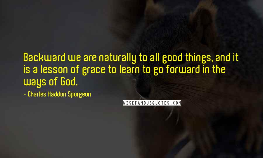 Charles Haddon Spurgeon Quotes: Backward we are naturally to all good things, and it is a lesson of grace to learn to go forward in the ways of God.