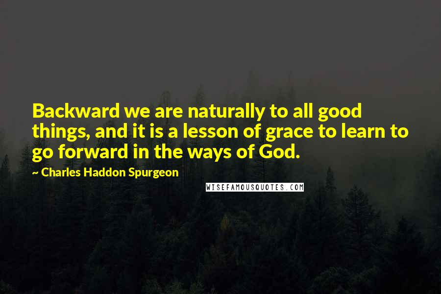 Charles Haddon Spurgeon Quotes: Backward we are naturally to all good things, and it is a lesson of grace to learn to go forward in the ways of God.