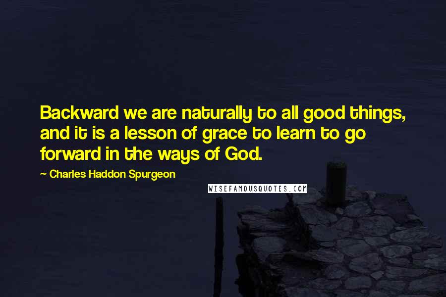 Charles Haddon Spurgeon Quotes: Backward we are naturally to all good things, and it is a lesson of grace to learn to go forward in the ways of God.