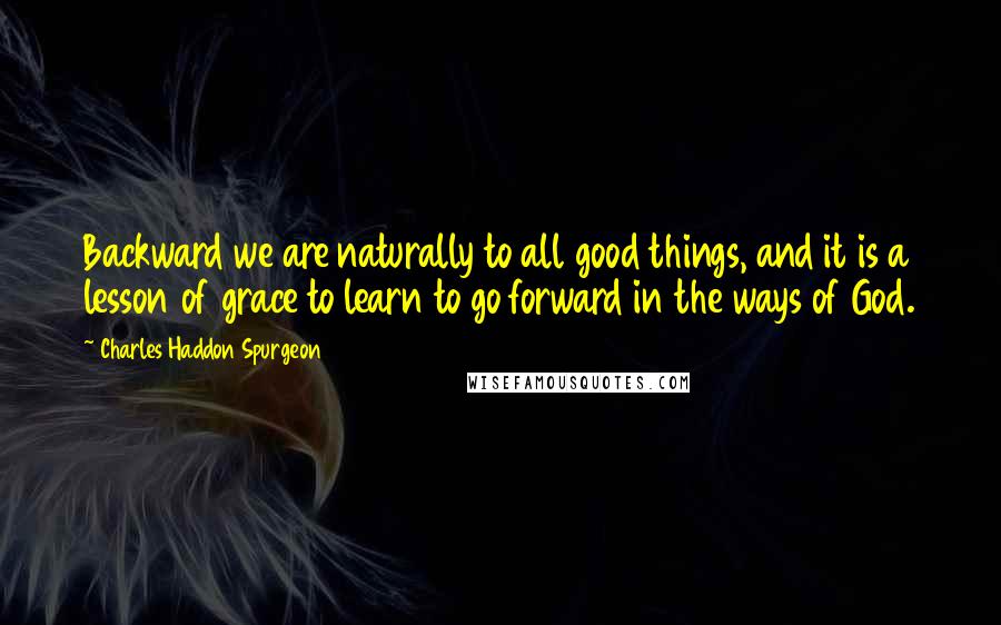 Charles Haddon Spurgeon Quotes: Backward we are naturally to all good things, and it is a lesson of grace to learn to go forward in the ways of God.