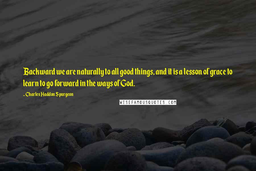 Charles Haddon Spurgeon Quotes: Backward we are naturally to all good things, and it is a lesson of grace to learn to go forward in the ways of God.