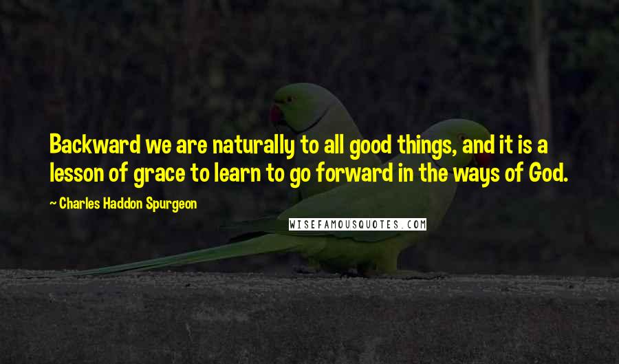 Charles Haddon Spurgeon Quotes: Backward we are naturally to all good things, and it is a lesson of grace to learn to go forward in the ways of God.