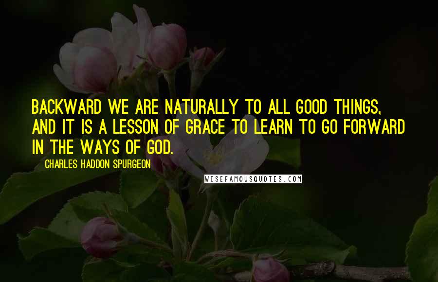 Charles Haddon Spurgeon Quotes: Backward we are naturally to all good things, and it is a lesson of grace to learn to go forward in the ways of God.