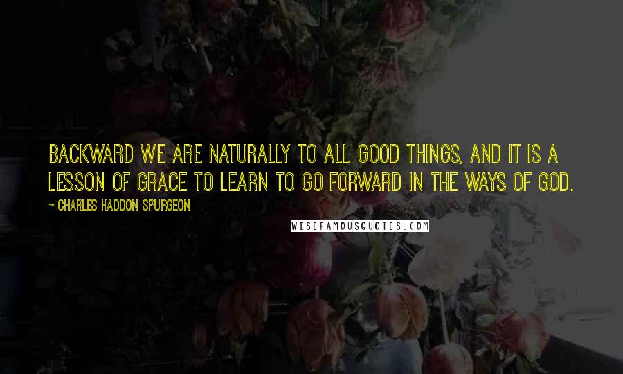 Charles Haddon Spurgeon Quotes: Backward we are naturally to all good things, and it is a lesson of grace to learn to go forward in the ways of God.