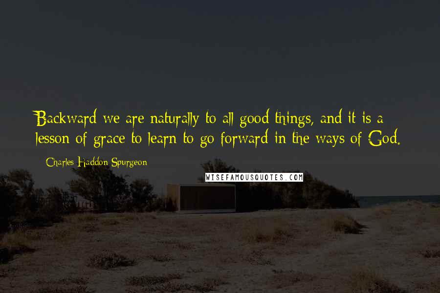 Charles Haddon Spurgeon Quotes: Backward we are naturally to all good things, and it is a lesson of grace to learn to go forward in the ways of God.