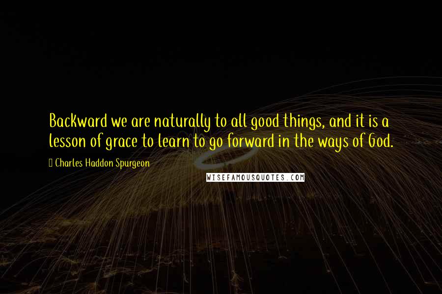 Charles Haddon Spurgeon Quotes: Backward we are naturally to all good things, and it is a lesson of grace to learn to go forward in the ways of God.