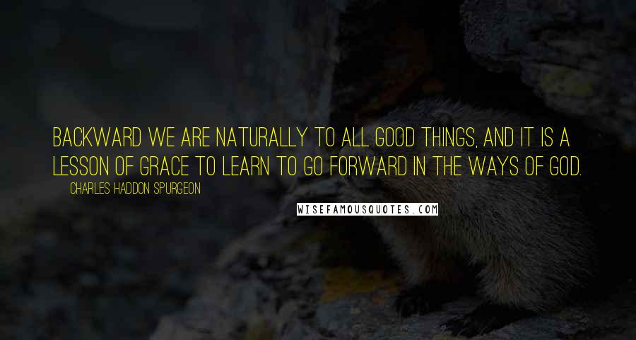 Charles Haddon Spurgeon Quotes: Backward we are naturally to all good things, and it is a lesson of grace to learn to go forward in the ways of God.