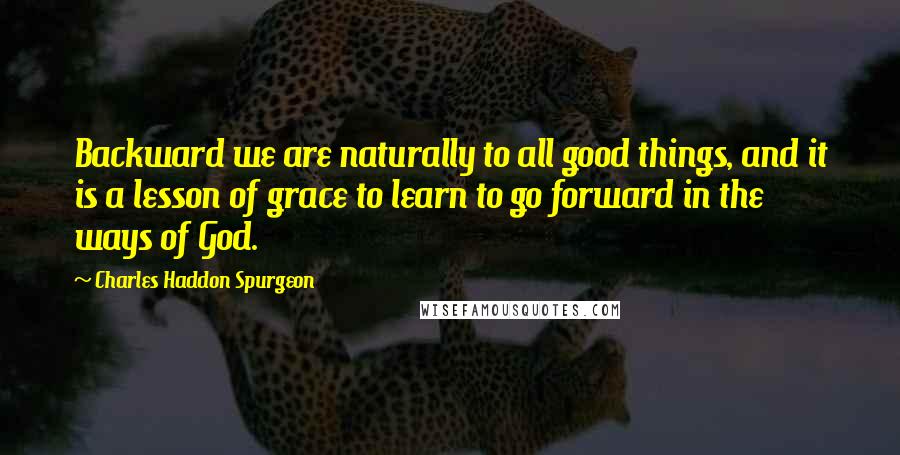 Charles Haddon Spurgeon Quotes: Backward we are naturally to all good things, and it is a lesson of grace to learn to go forward in the ways of God.