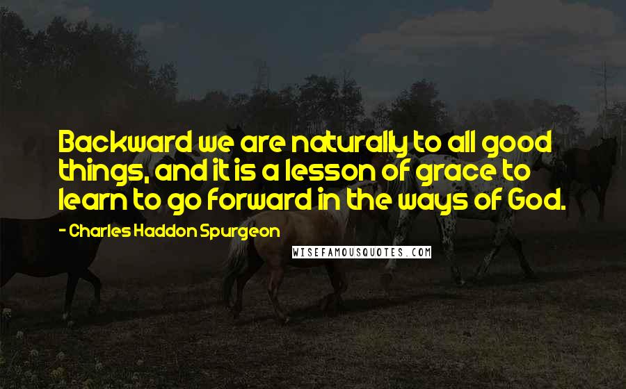 Charles Haddon Spurgeon Quotes: Backward we are naturally to all good things, and it is a lesson of grace to learn to go forward in the ways of God.