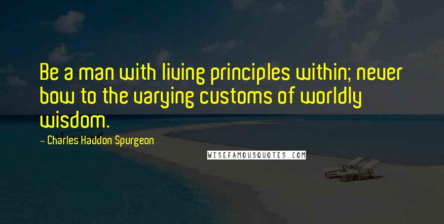 Charles Haddon Spurgeon Quotes: Be a man with living principles within; never bow to the varying customs of worldly wisdom.