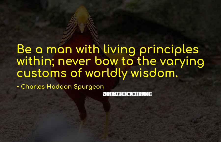 Charles Haddon Spurgeon Quotes: Be a man with living principles within; never bow to the varying customs of worldly wisdom.