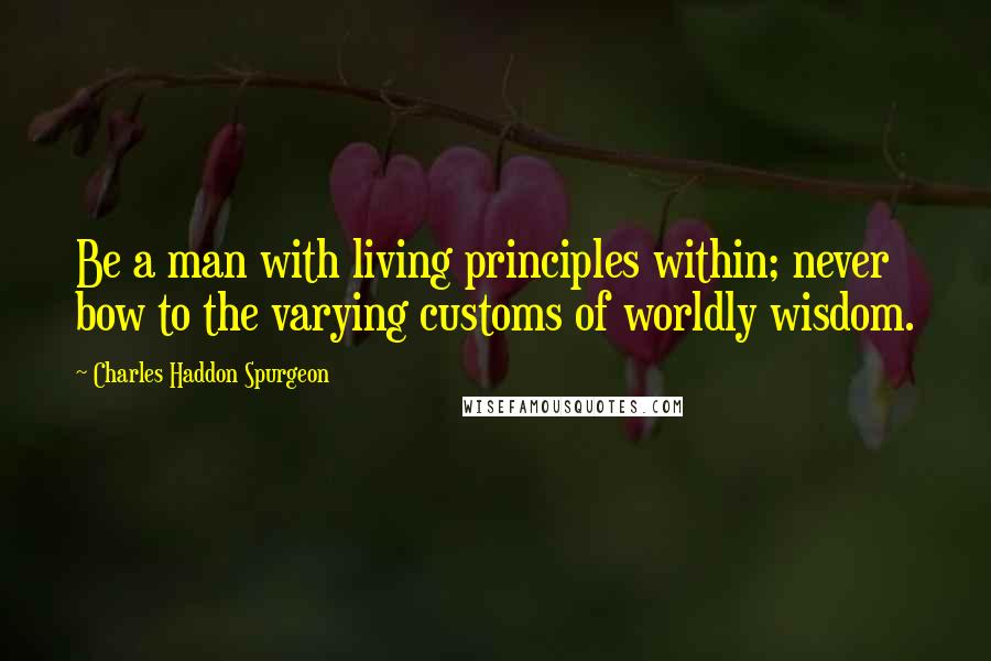 Charles Haddon Spurgeon Quotes: Be a man with living principles within; never bow to the varying customs of worldly wisdom.