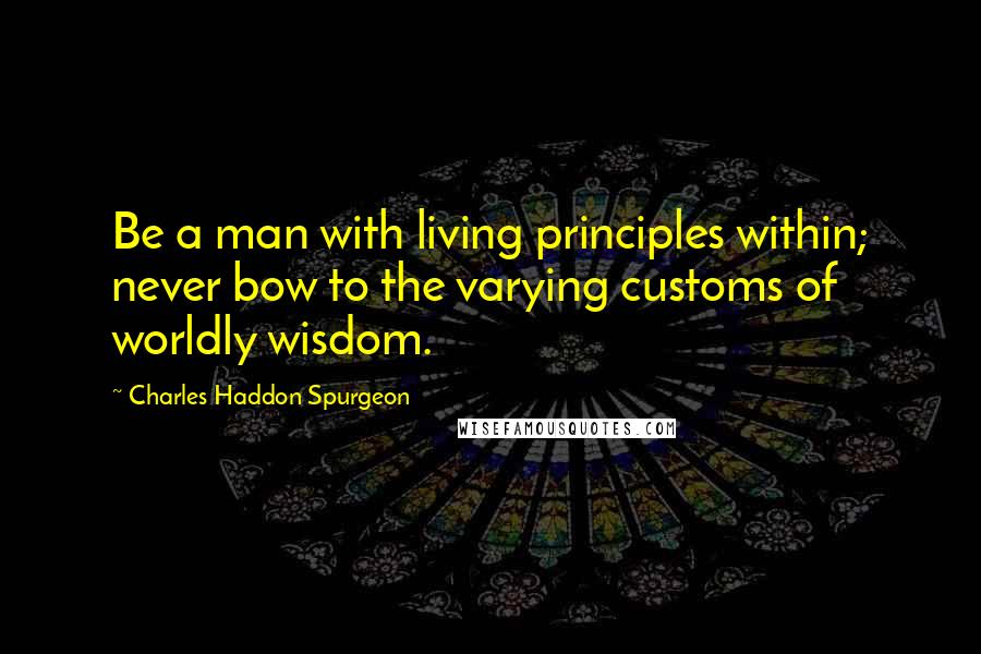 Charles Haddon Spurgeon Quotes: Be a man with living principles within; never bow to the varying customs of worldly wisdom.