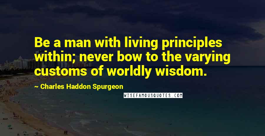 Charles Haddon Spurgeon Quotes: Be a man with living principles within; never bow to the varying customs of worldly wisdom.