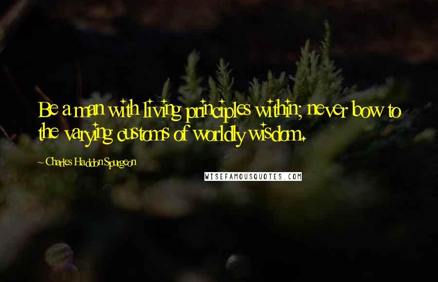 Charles Haddon Spurgeon Quotes: Be a man with living principles within; never bow to the varying customs of worldly wisdom.