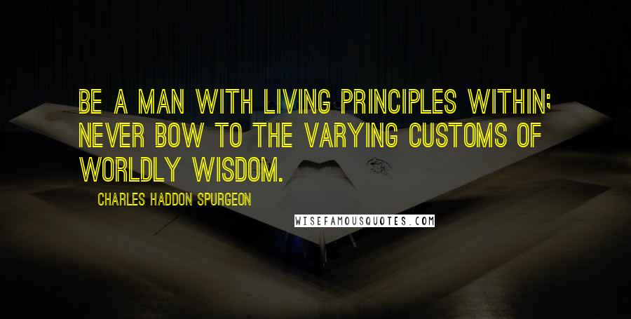 Charles Haddon Spurgeon Quotes: Be a man with living principles within; never bow to the varying customs of worldly wisdom.