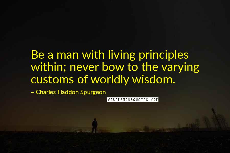 Charles Haddon Spurgeon Quotes: Be a man with living principles within; never bow to the varying customs of worldly wisdom.