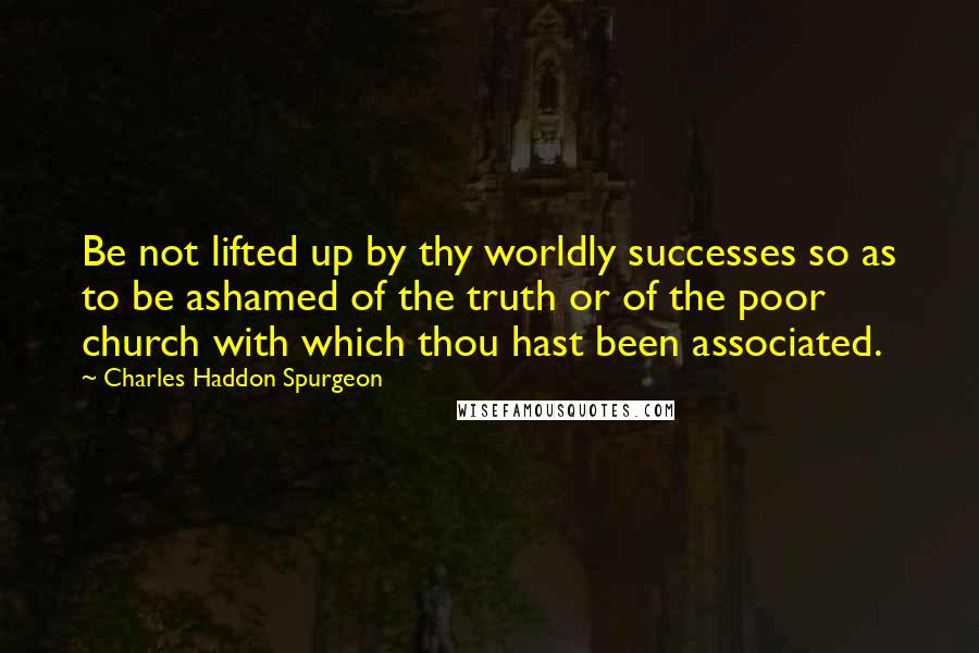 Charles Haddon Spurgeon Quotes: Be not lifted up by thy worldly successes so as to be ashamed of the truth or of the poor church with which thou hast been associated.
