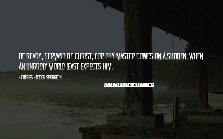 Charles Haddon Spurgeon Quotes: Be ready, servant of Christ, for thy Master comes on a sudden, when an ungodly world least expects Him.