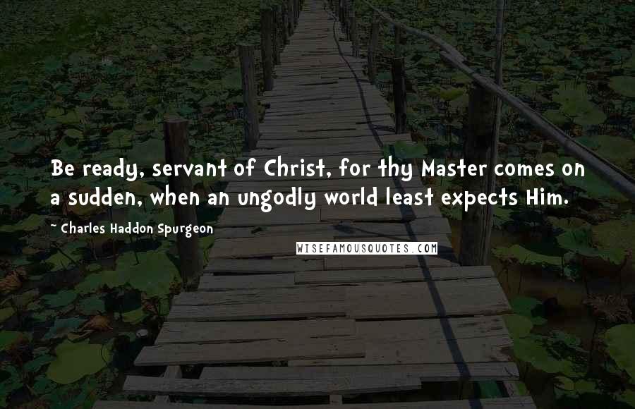 Charles Haddon Spurgeon Quotes: Be ready, servant of Christ, for thy Master comes on a sudden, when an ungodly world least expects Him.