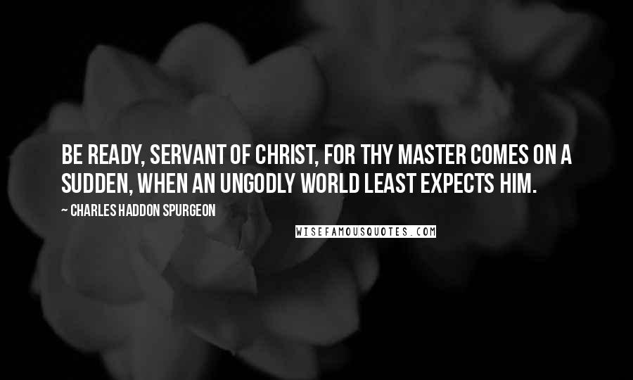 Charles Haddon Spurgeon Quotes: Be ready, servant of Christ, for thy Master comes on a sudden, when an ungodly world least expects Him.