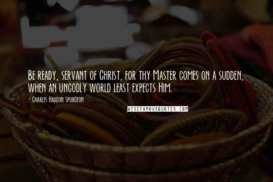 Charles Haddon Spurgeon Quotes: Be ready, servant of Christ, for thy Master comes on a sudden, when an ungodly world least expects Him.