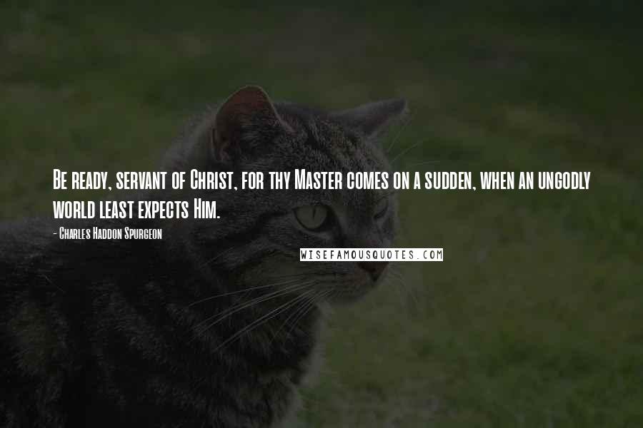 Charles Haddon Spurgeon Quotes: Be ready, servant of Christ, for thy Master comes on a sudden, when an ungodly world least expects Him.