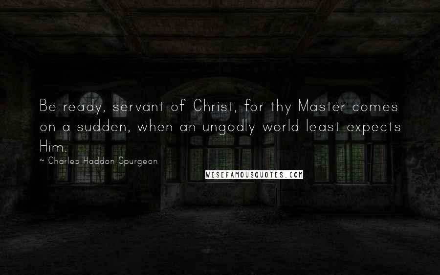 Charles Haddon Spurgeon Quotes: Be ready, servant of Christ, for thy Master comes on a sudden, when an ungodly world least expects Him.