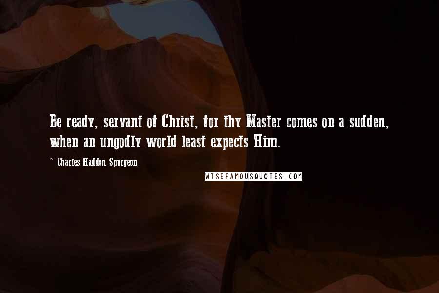 Charles Haddon Spurgeon Quotes: Be ready, servant of Christ, for thy Master comes on a sudden, when an ungodly world least expects Him.