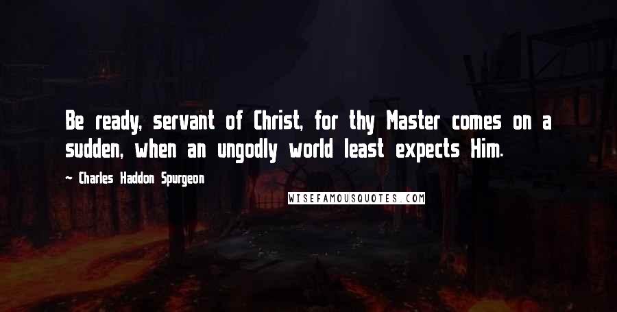 Charles Haddon Spurgeon Quotes: Be ready, servant of Christ, for thy Master comes on a sudden, when an ungodly world least expects Him.