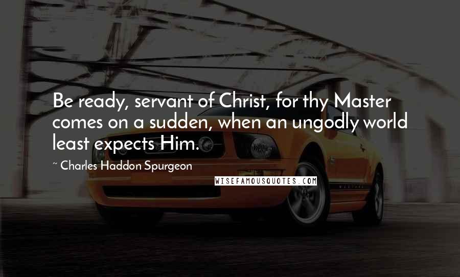 Charles Haddon Spurgeon Quotes: Be ready, servant of Christ, for thy Master comes on a sudden, when an ungodly world least expects Him.