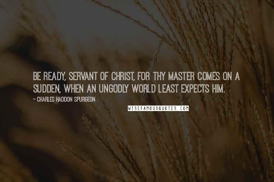 Charles Haddon Spurgeon Quotes: Be ready, servant of Christ, for thy Master comes on a sudden, when an ungodly world least expects Him.