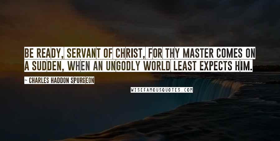 Charles Haddon Spurgeon Quotes: Be ready, servant of Christ, for thy Master comes on a sudden, when an ungodly world least expects Him.