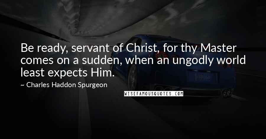 Charles Haddon Spurgeon Quotes: Be ready, servant of Christ, for thy Master comes on a sudden, when an ungodly world least expects Him.