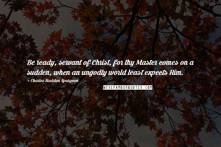 Charles Haddon Spurgeon Quotes: Be ready, servant of Christ, for thy Master comes on a sudden, when an ungodly world least expects Him.