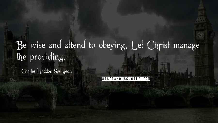 Charles Haddon Spurgeon Quotes: Be wise and attend to obeying. Let Christ manage the providing.