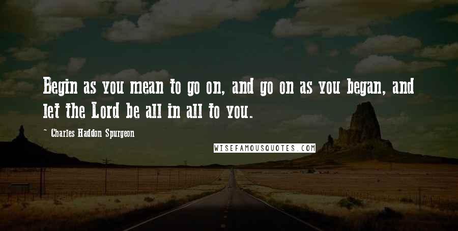 Charles Haddon Spurgeon Quotes: Begin as you mean to go on, and go on as you began, and let the Lord be all in all to you.