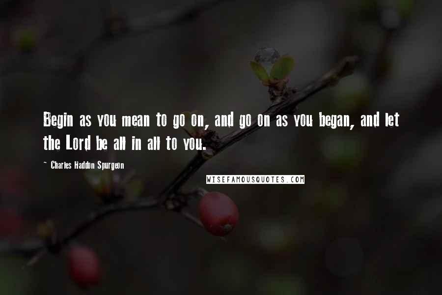 Charles Haddon Spurgeon Quotes: Begin as you mean to go on, and go on as you began, and let the Lord be all in all to you.