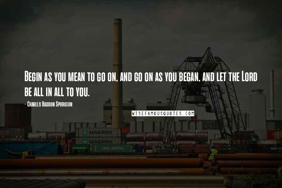 Charles Haddon Spurgeon Quotes: Begin as you mean to go on, and go on as you began, and let the Lord be all in all to you.