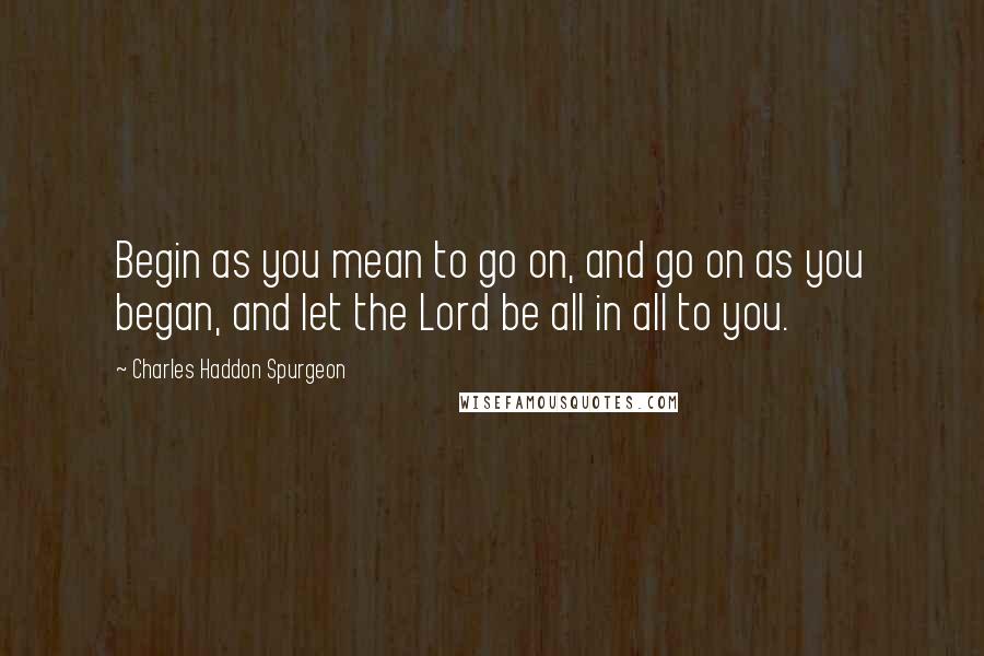 Charles Haddon Spurgeon Quotes: Begin as you mean to go on, and go on as you began, and let the Lord be all in all to you.